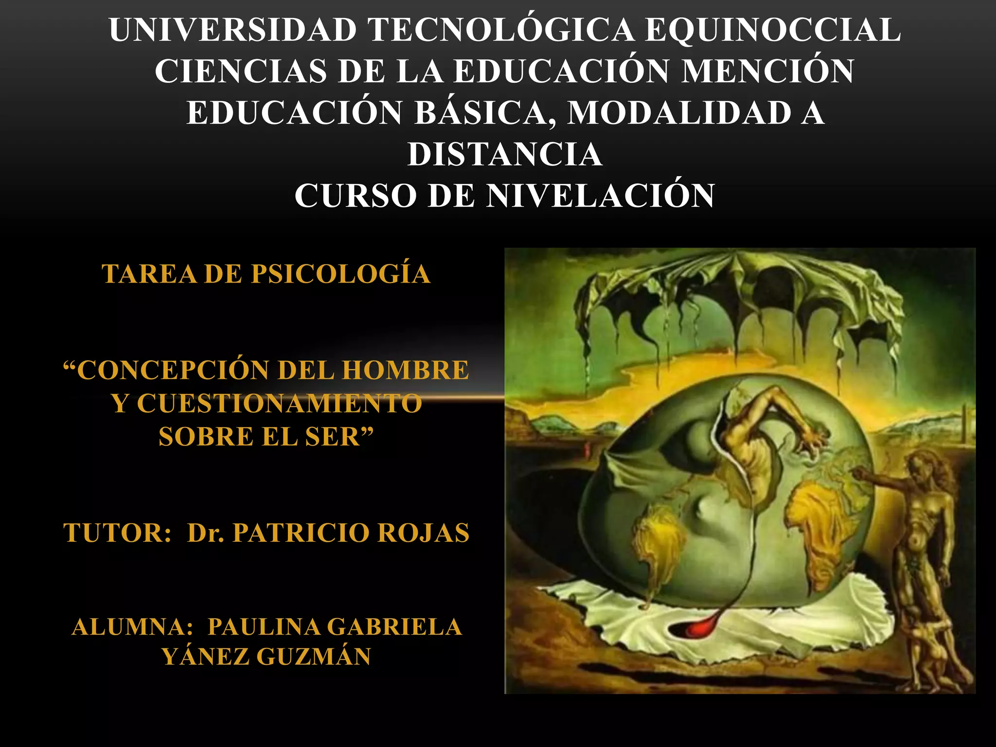 TAREA DE PSICOLOGÍA
“CONCEPCIÓN DEL HOMBRE
Y CUESTIONAMIENTO
SOBRE EL SER”
TUTOR: Dr. PATRICIO ROJAS
ALUMNA: PAULINA GABRIELA
YÁNEZ GUZMÁN
UNIVERSIDAD TECNOLÓGICA EQUINOCCIAL
CIENCIAS DE LA EDUCACIÓN MENCIÓN
EDUCACIÓN BÁSICA, MODALIDAD A
DISTANCIA
CURSO DE NIVELACIÓN
 