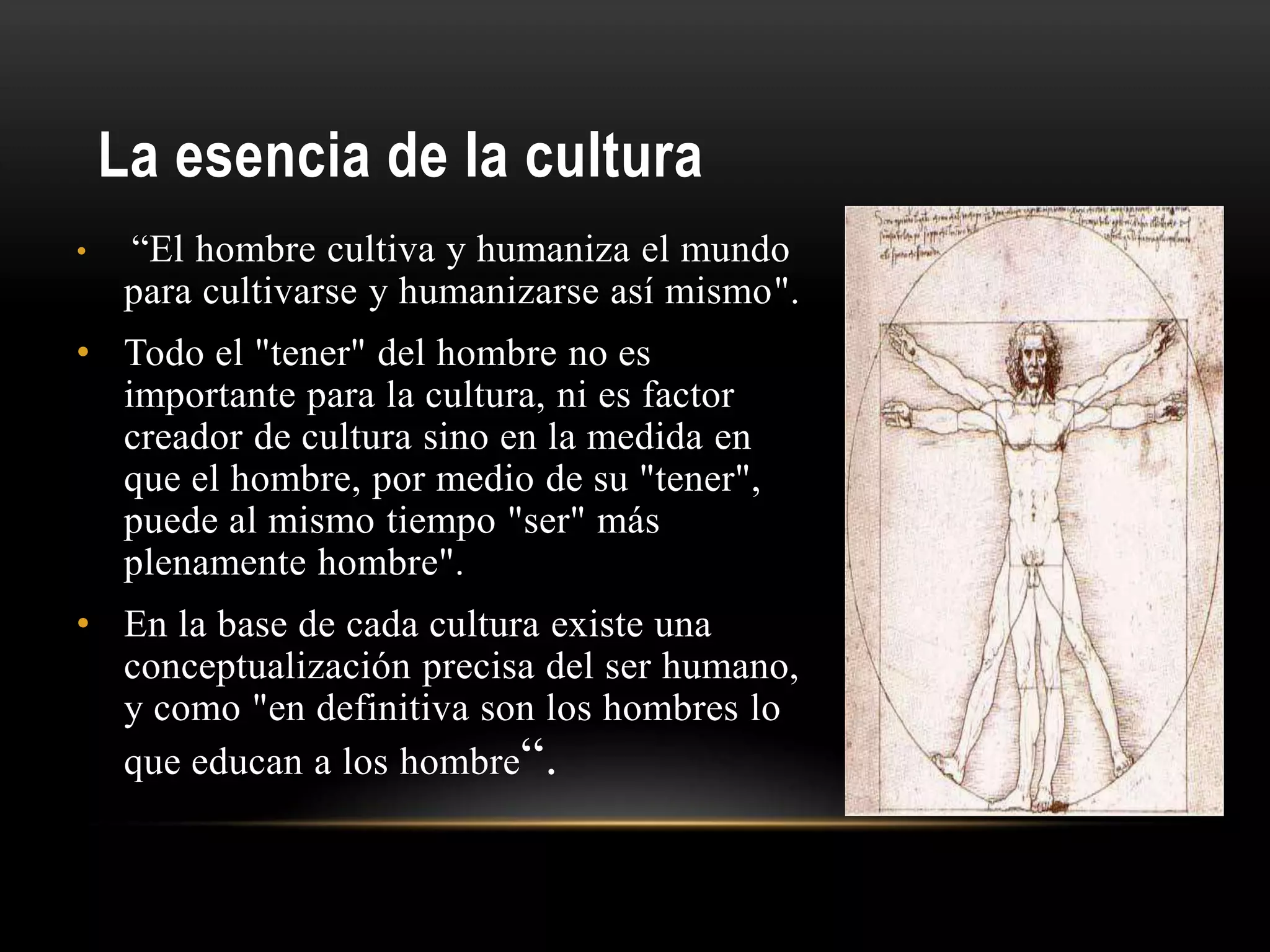 La esencia de la cultura
• “El hombre cultiva y humaniza el mundo
para cultivarse y humanizarse así mismo".
• Todo el "tener" del hombre no es
importante para la cultura, ni es factor
creador de cultura sino en la medida en
que el hombre, por medio de su "tener",
puede al mismo tiempo "ser" más
plenamente hombre".
• En la base de cada cultura existe una
conceptualización precisa del ser humano,
y como "en definitiva son los hombres lo
que educan a los hombre“.
 