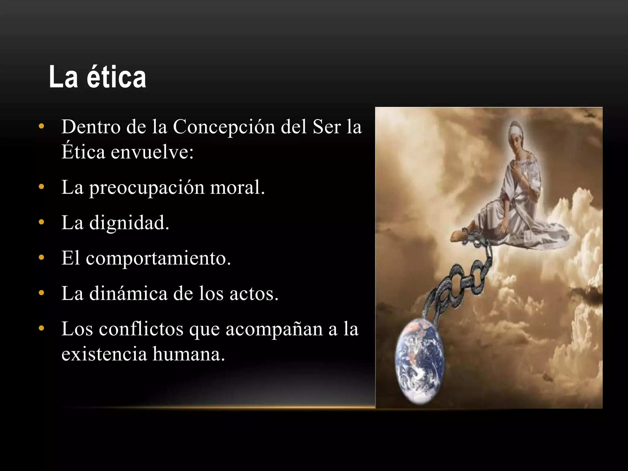 La ética
• Dentro de la Concepción del Ser la
Ética envuelve:
• La preocupación moral.
• La dignidad.
• El comportamiento.
• La dinámica de los actos.
• Los conflictos que acompañan a la
existencia humana.
 