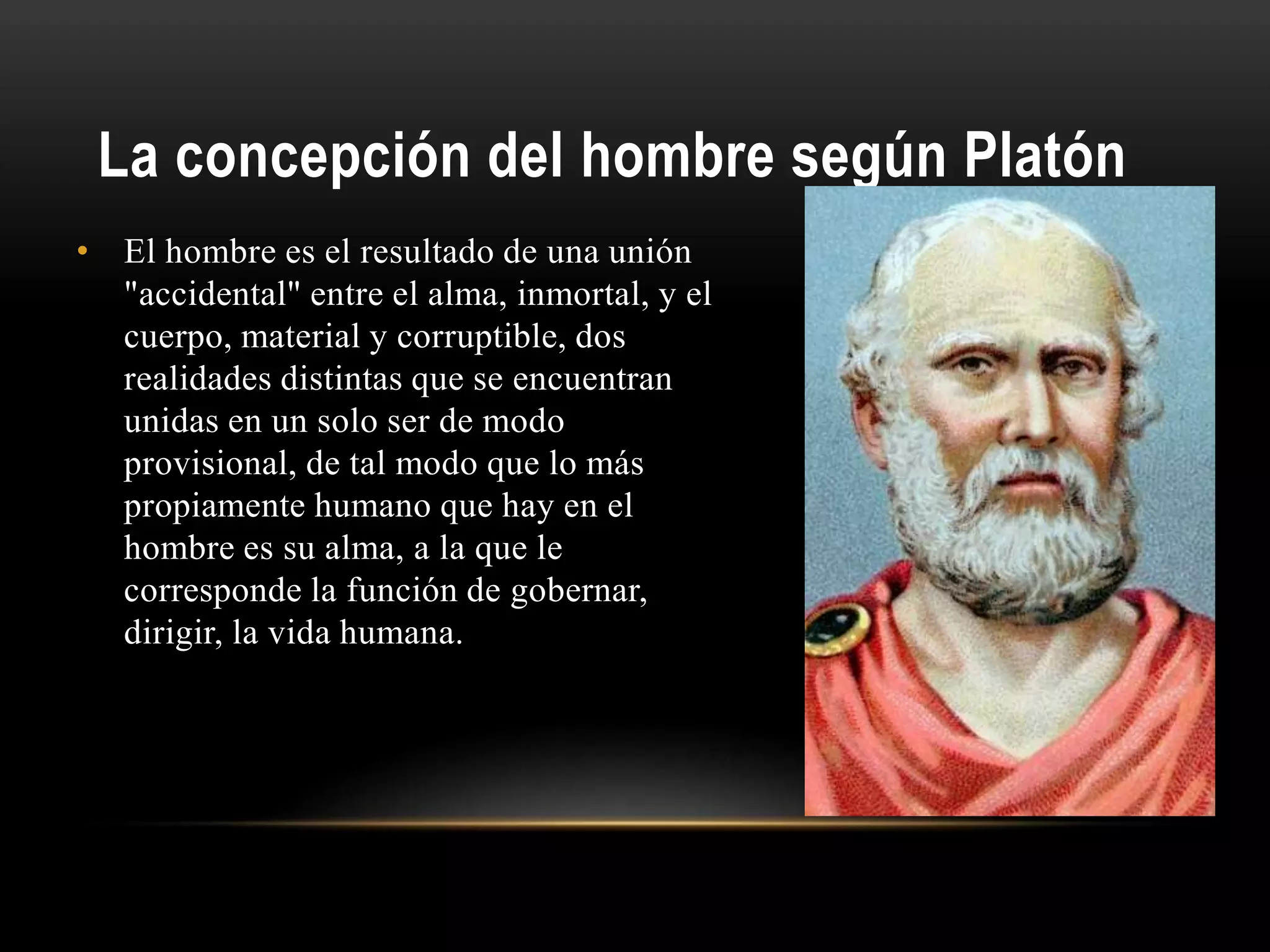 La concepción del hombre según Platón
• El hombre es el resultado de una unión
"accidental" entre el alma, inmortal, y el
cuerpo, material y corruptible, dos
realidades distintas que se encuentran
unidas en un solo ser de modo
provisional, de tal modo que lo más
propiamente humano que hay en el
hombre es su alma, a la que le
corresponde la función de gobernar,
dirigir, la vida humana.
 