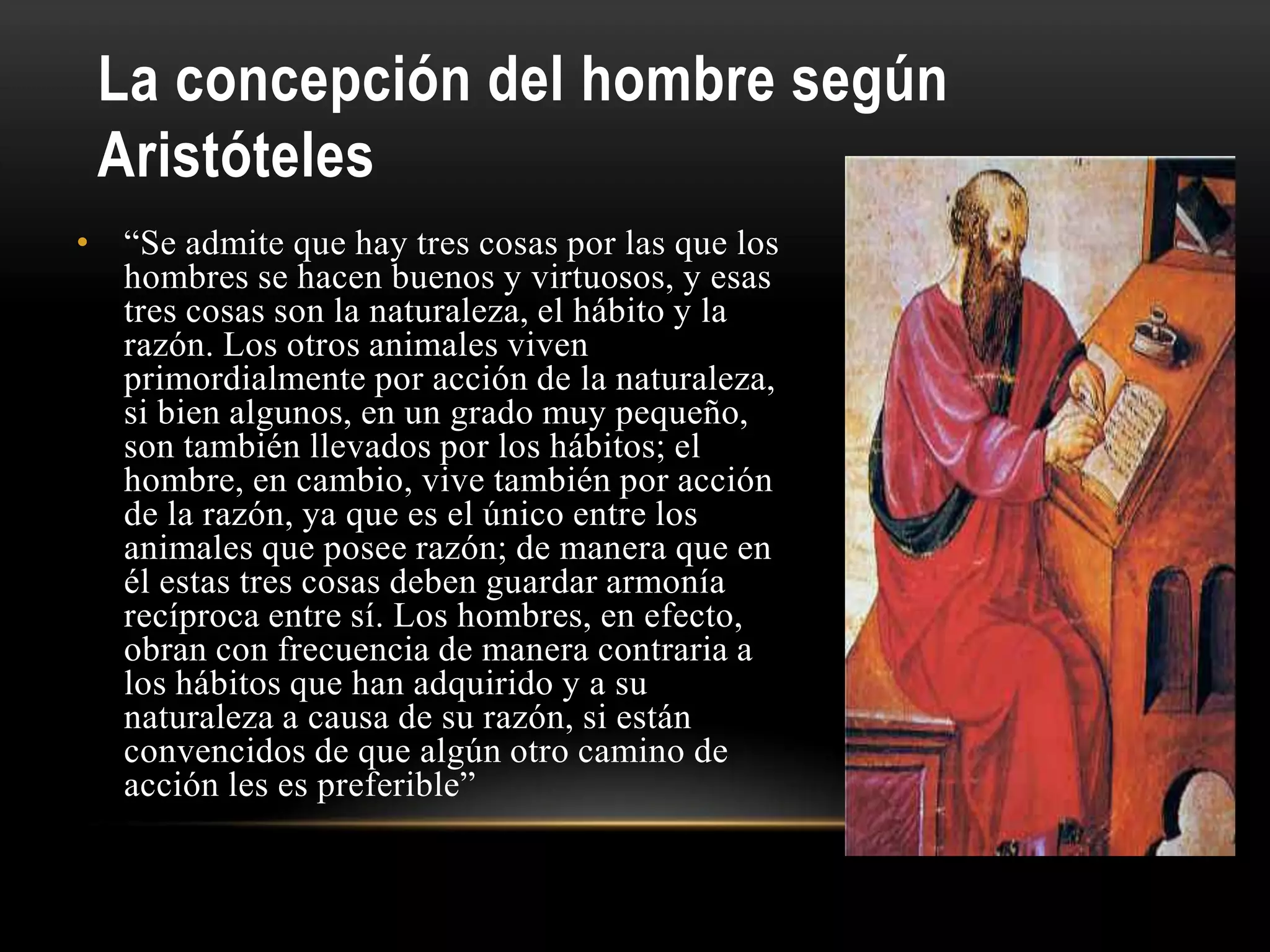 La concepción del hombre según
Aristóteles
• “Se admite que hay tres cosas por las que los
hombres se hacen buenos y virtuosos, y esas
tres cosas son la naturaleza, el hábito y la
razón. Los otros animales viven
primordialmente por acción de la naturaleza,
si bien algunos, en un grado muy pequeño,
son también llevados por los hábitos; el
hombre, en cambio, vive también por acción
de la razón, ya que es el único entre los
animales que posee razón; de manera que en
él estas tres cosas deben guardar armonía
recíproca entre sí. Los hombres, en efecto,
obran con frecuencia de manera contraria a
los hábitos que han adquirido y a su
naturaleza a causa de su razón, si están
convencidos de que algún otro camino de
acción les es preferible”
 