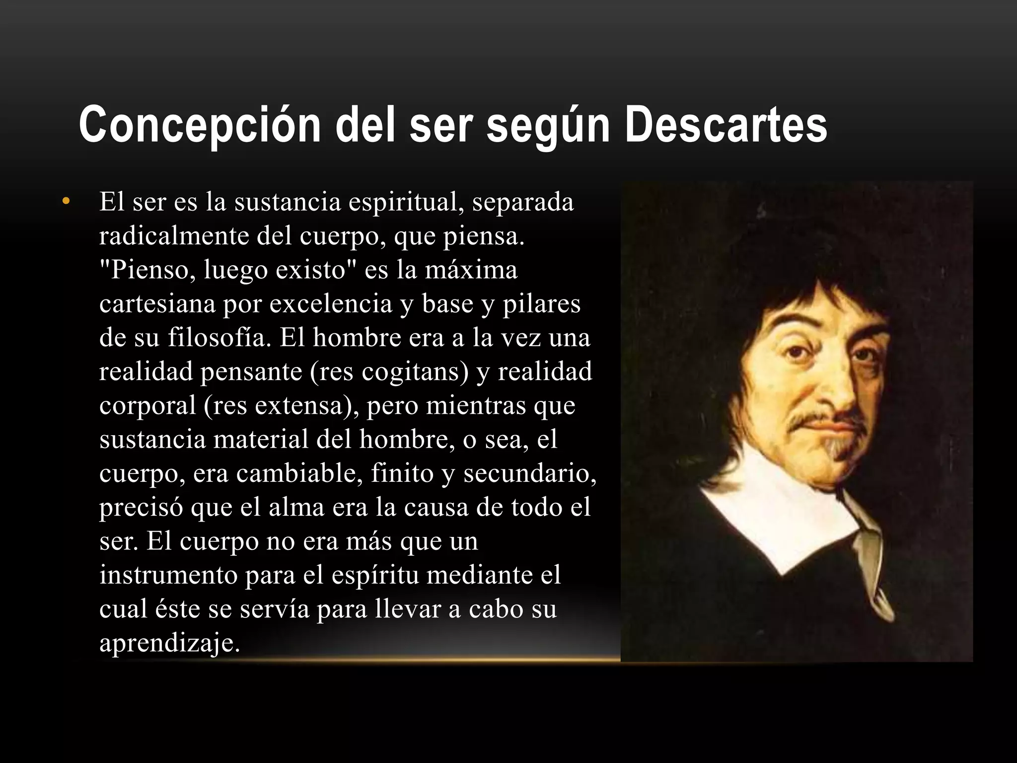 Concepción del ser según Descartes
• El ser es la sustancia espiritual, separada
radicalmente del cuerpo, que piensa.
"Pienso, luego existo" es la máxima
cartesiana por excelencia y base y pilares
de su filosofía. El hombre era a la vez una
realidad pensante (res cogitans) y realidad
corporal (res extensa), pero mientras que
sustancia material del hombre, o sea, el
cuerpo, era cambiable, finito y secundario,
precisó que el alma era la causa de todo el
ser. El cuerpo no era más que un
instrumento para el espíritu mediante el
cual éste se servía para llevar a cabo su
aprendizaje.
 