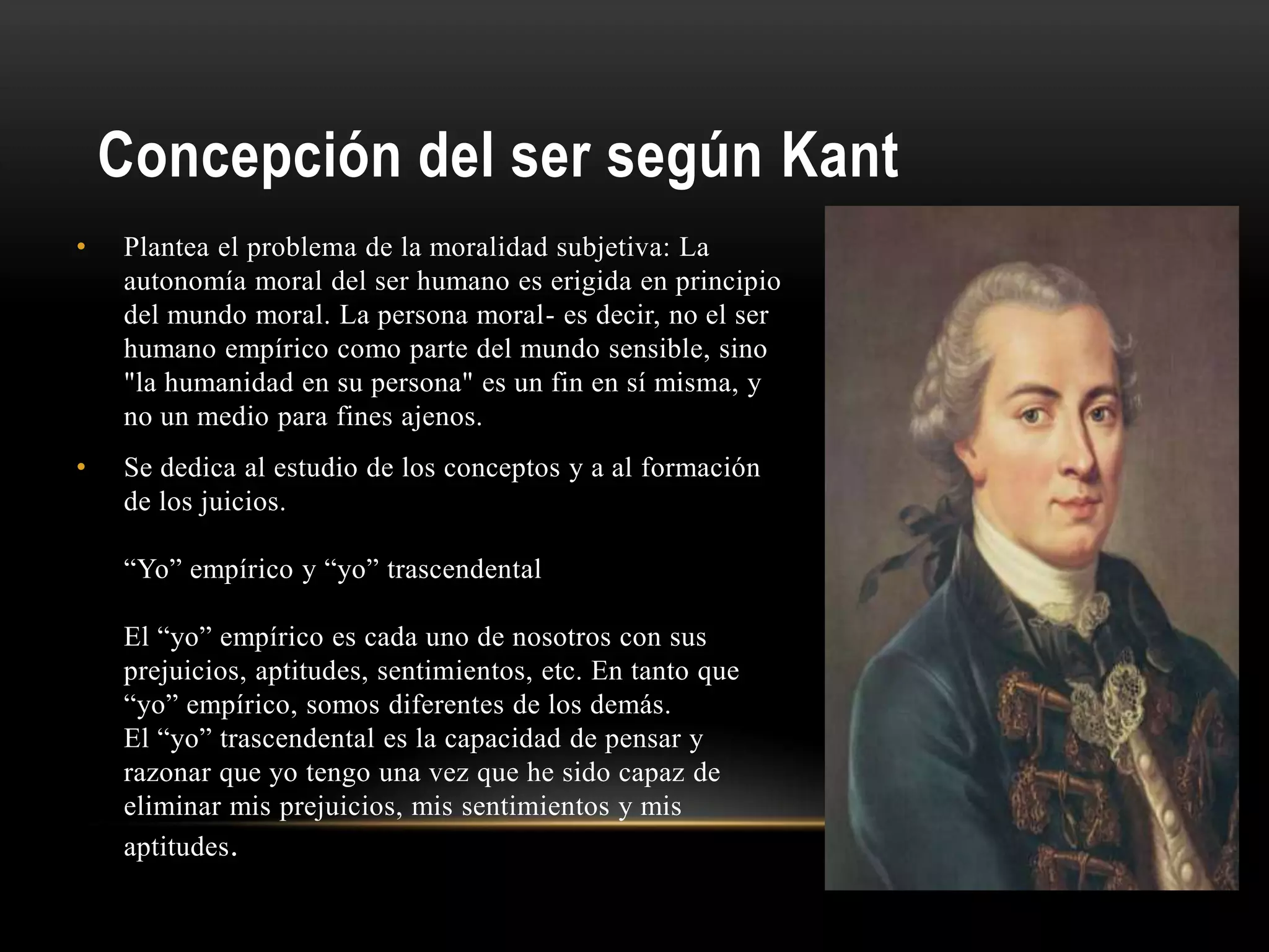 Concepción del ser según Kant
• Plantea el problema de la moralidad subjetiva: La
autonomía moral del ser humano es erigida en principio
del mundo moral. La persona moral- es decir, no el ser
humano empírico como parte del mundo sensible, sino
"la humanidad en su persona" es un fin en sí misma, y
no un medio para fines ajenos.
• Se dedica al estudio de los conceptos y a al formación
de los juicios.
“Yo” empírico y “yo” trascendental
El “yo” empírico es cada uno de nosotros con sus
prejuicios, aptitudes, sentimientos, etc. En tanto que
“yo” empírico, somos diferentes de los demás.
El “yo” trascendental es la capacidad de pensar y
razonar que yo tengo una vez que he sido capaz de
eliminar mis prejuicios, mis sentimientos y mis
aptitudes.
 