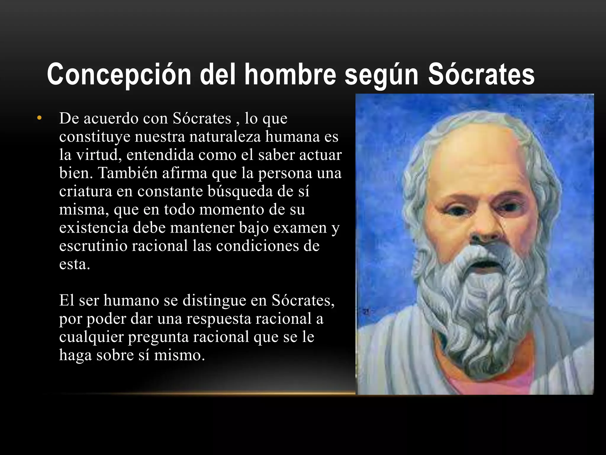 Concepción del hombre según Sócrates
• De acuerdo con Sócrates , lo que
constituye nuestra naturaleza humana es
la virtud, entendida como el saber actuar
bien. También afirma que la persona una
criatura en constante búsqueda de sí
misma, que en todo momento de su
existencia debe mantener bajo examen y
escrutinio racional las condiciones de
esta.
El ser humano se distingue en Sócrates,
por poder dar una respuesta racional a
cualquier pregunta racional que se le
haga sobre sí mismo.
 
