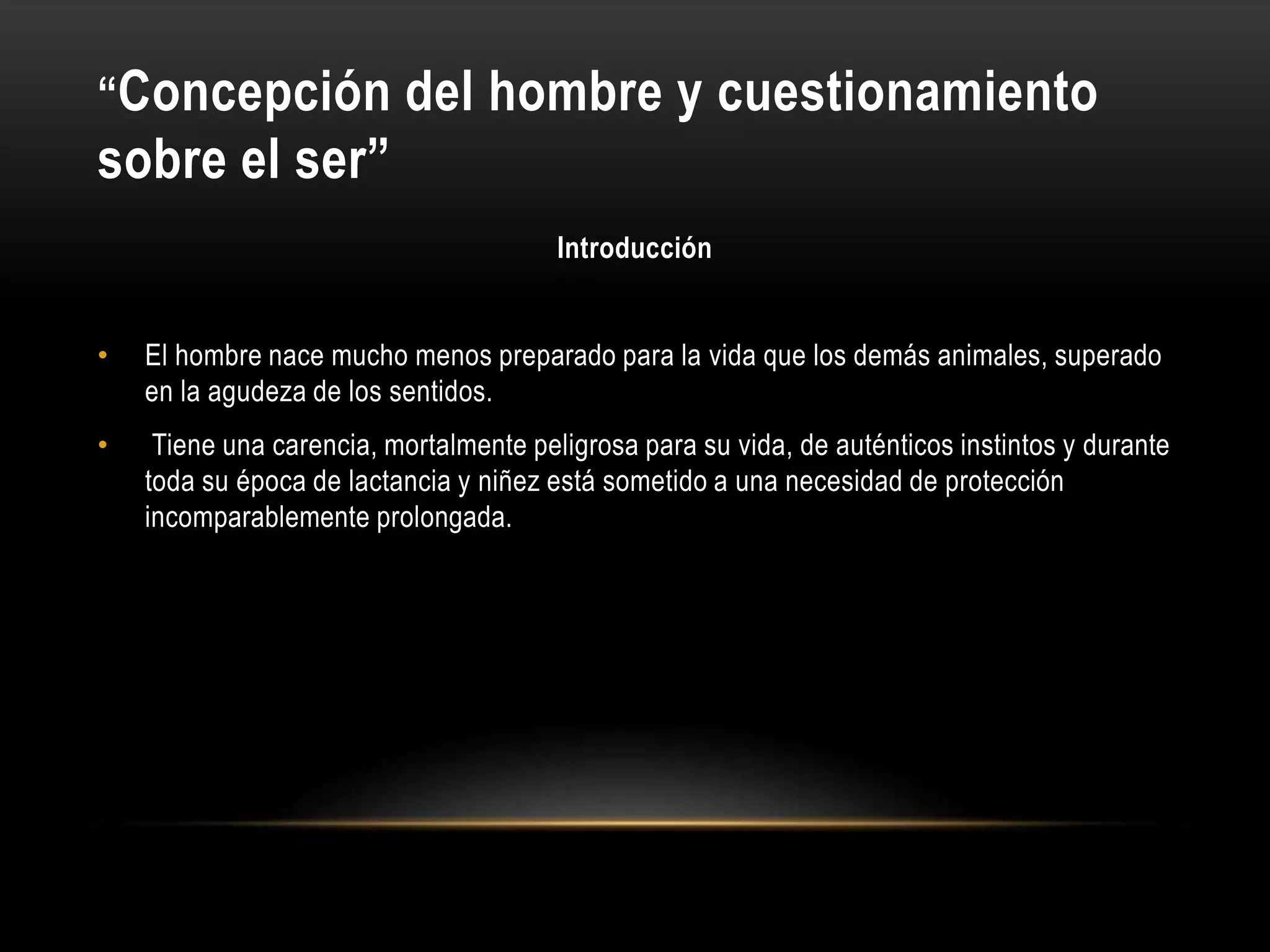 “Concepción del hombre y cuestionamiento
sobre el ser”
Introducción
• El hombre nace mucho menos preparado para la vida que los demás animales, superado
en la agudeza de los sentidos.
• Tiene una carencia, mortalmente peligrosa para su vida, de auténticos instintos y durante
toda su época de lactancia y niñez está sometido a una necesidad de protección
incomparablemente prolongada.
 