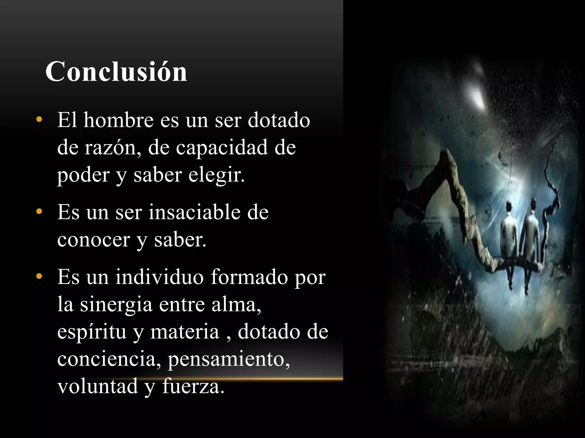 Conclusión
• El hombre es un ser dotado
de razón, de capacidad de
poder y saber elegir.
• Es un ser insaciable de
conocer y saber.
• Es un individuo formado por
la sinergia entre alma,
espíritu y materia , dotado de
conciencia, pensamiento,
voluntad y fuerza.
 