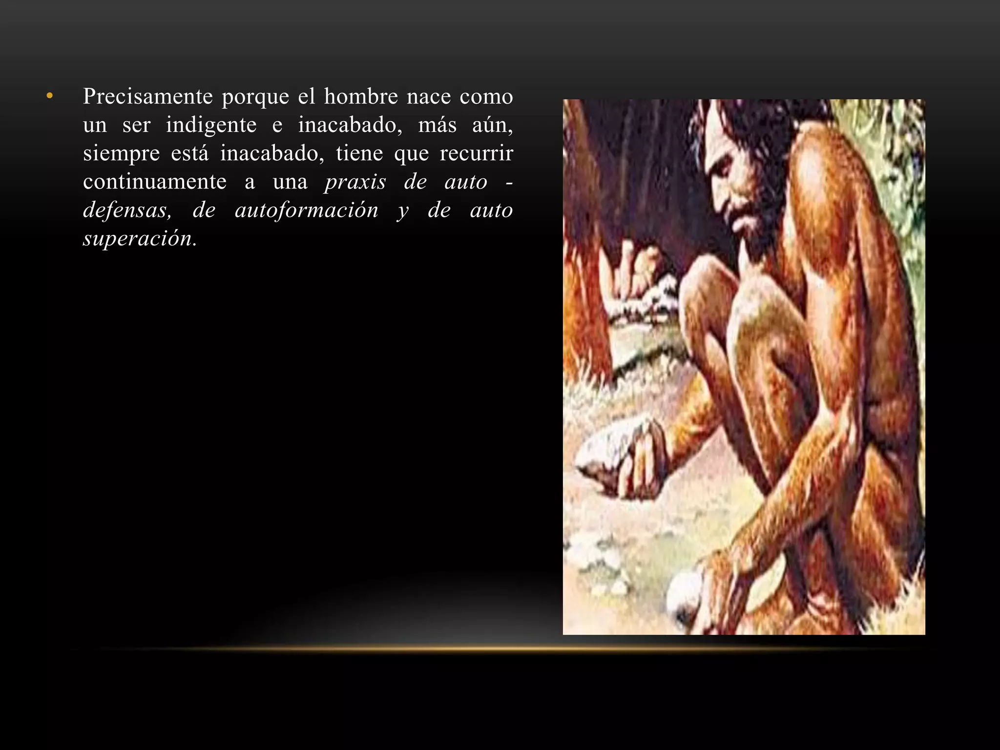 • Precisamente porque el hombre nace como
un ser indigente e inacabado, más aún,
siempre está inacabado, tiene que recurrir
continuamente a una praxis de auto -
defensas, de autoformación y de auto
superación.
 