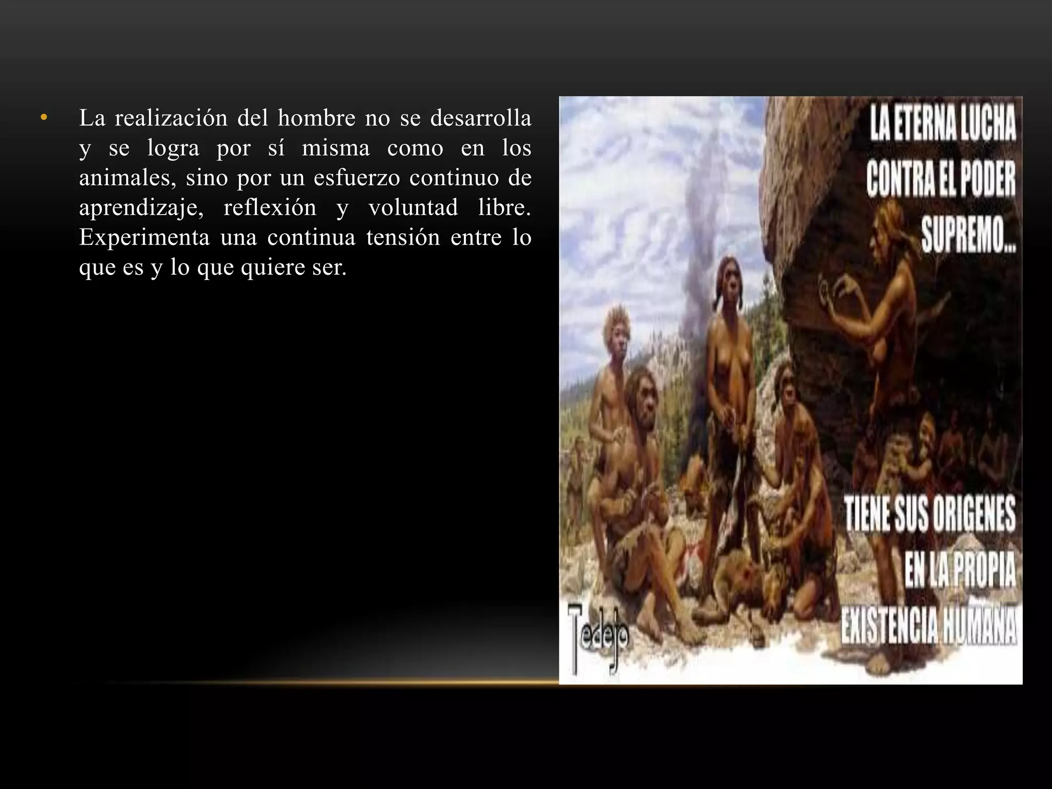 • La realización del hombre no se desarrolla
y se logra por sí misma como en los
animales, sino por un esfuerzo continuo de
aprendizaje, reflexión y voluntad libre.
Experimenta una continua tensión entre lo
que es y lo que quiere ser.
 