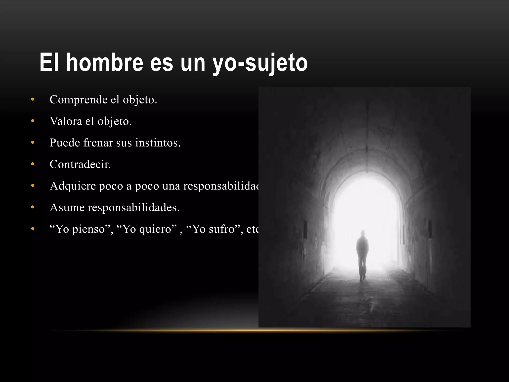 El hombre es un yo-sujeto
• Comprende el objeto.
• Valora el objeto.
• Puede frenar sus instintos.
• Contradecir.
• Adquiere poco a poco una responsabilidad.
• Asume responsabilidades.
• “Yo pienso”, “Yo quiero” , “Yo sufro”, etc.
 
