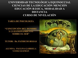 TAREA DE PSICOLOGÍA
“CONCEPCIÓN DEL HOMBRE
Y CUESTIONAMIENTO
SOBRE EL SER”
TUTOR: Dr. PATRICIO ROJAS
ALUMNA: PAULINA GABRIELA
YÁNEZ GUZMÁN
UNIVERSIDAD TECNOLÓGICA EQUINOCCIAL
CIENCIAS DE LA EDUCACIÓN MENCIÓN
EDUCACIÓN BÁSICA, MODALIDAD A
DISTANCIA
CURSO DE NIVELACIÓN
 