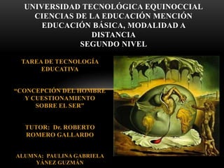 TAREA DE TECNOLOGÍA
EDUCATIVA
“CONCEPCIÓN DEL HOMBRE
Y CUESTIONAMIENTO
SOBRE EL SER”
TUTOR: Dr. ROBERTO
ROMERO GALLARDO
ALUMNA: PAULINA GABRIELA
YÁNEZ GUZMÁN
UNIVERSIDAD TECNOLÓGICA EQUINOCCIAL
CIENCIAS DE LA EDUCACIÓN MENCIÓN
EDUCACIÓN BÁSICA, MODALIDAD A
DISTANCIA
SEGUNDO NIVEL
 