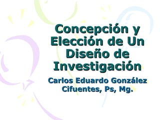 Concepción y Elección de Un Diseño de Investigación Carlos Eduardo González Cifuentes, Ps, Mg. 