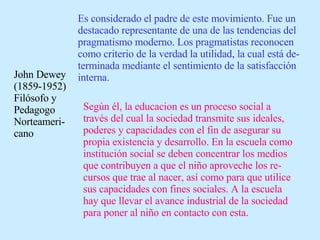 John Dewey (1859-1952) Filósofo y Pedagogo Norteameri-cano  Es considerado el padre de este movimiento. Fue un destacado representante de una de las tendencias del pragmatismo moderno. Los pragmatistas reconocen como criterio de la verdad la utilidad, la cual está de-terminada mediante el sentimiento de la satisfacción interna. Según él, la educacion es un proceso social a través del cual la sociedad transmite sus ideales, poderes y capacidades con el fin de asegurar su propia existencia y desarrollo. En la escuela como institución social se deben concentrar los medios que contribuyen a que el niño aproveche los re-cursos que trae al nacer, así como para que utilice sus capacidades con fines sociales. A la escuela hay que llevar el avance industrial de la sociedad para poner al niño en contacto con esta. 