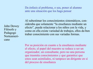 John Dewey Filósofo y Pedagogo Norteameri-cano Da énfasis al problema, o sea, poner al alumno ante una situación que los haga pensar Al subestimar los conocimientos sistemáticos, con-sideraba que solamente “la enseñanza mediante un efecto”, puede relacionar a los niños con la vida, y como en ella existe variedad de trabajos, ellos de-ben trabar conocimiento con sus variadas formas. Por su posición en cuanto a la enseñanza mediante el efecto, el papel del maestro se reduce a ser un organizador, un consultante, pero no una persona que trasmita conocimientos y que garantice que estos sean asimilados, ni tampoco un dirigente en sí del proceso de enseñanza 