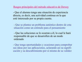 Rasgos principales del método educativo de Dewey - Que el alumno tenga una situación de experiencia directa, es decir, una actividad continua en la que esté interesado por su propia cuenta. - Que se plantee un problema auténtico dentro de esta situación como un estímulo para el pensamiento - Que las soluciones se le ocurran a él, lo cual le hará responsable de que se desarrollen de un modo ordenado - Que tenga oportunidades y ocasiones para comprobar sus ideas por sus aplicaciones, aclarando así su signifi-cación y su descubrimiento por sí mismo de su validez 