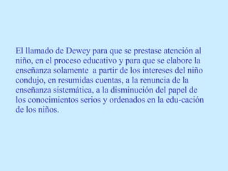 El llamado de Dewey para que se prestase atención al niño, en el proceso educativo y para que se elabore la enseñanza solamente  a partir de los intereses del niño condujo, en resumidas cuentas, a la renuncia de la enseñanza sistemática, a la disminución del papel de los conocimientos serios y ordenados en la edu-cación de los niños. 
