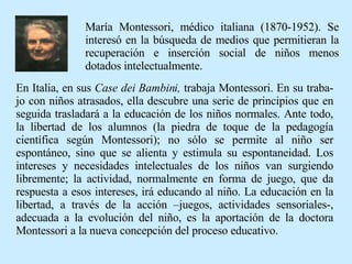 En Italia, en sus  Case dei Bambini,  trabaja Montessori. En su traba-jo con niños atrasados, ella descubre una serie de principios que en seguida trasladará a la educación de los niños normales. Ante todo, la libertad de los alumnos (la piedra de toque de la pedagogía científica según Montessori); no sólo se permite al niño ser espontáneo, sino que se alienta y estimula su espontaneidad. Los intereses y necesidades intelectuales de los niños van surgiendo libremente; la actividad, normalmente en forma de juego, que da respuesta a esos intereses, irá educando al niño. La educación en la libertad, a través de la acción –juegos, actividades sensoriales-, adecuada a la evolución del niño, es la aportación de la doctora Montessori a la nueva concepción del proceso educativo. María Montessori, médico italiana (1870-1952). Se interesó en la búsqueda de medios que permitieran la recuperación e inserción social de niños menos dotados intelectualmente. 
