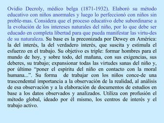 Ovidio Decroly, médico belga (1871-1932). Elaboró su método educativo con niños anormales y luego lo perfeccionó con niños sin proble-mas. Considera que el proceso educativo debe subordinarse a la evolución de los intereses naturales del niño, por lo que debe ser educado en completa libertad para que pueda manifestar las virtu-des de su naturaleza.  Su base es la preconizada por Dewey en América :  la del interés, la del verdadero interés, que suscita y estimula el esfuerzo en el trabajo. Su objetivo es triple: formar hombres para el mundo de hoy, y sobre todo, del mañana, con sus exigencias, sus deberes, su trabajo; expansionar todas las virtudes sanas del niño y, por último “poner el espíritu del niño en contacto con la moral humana...”. Su forma  de trabajar con los niños conce-de una trascendental importancia a la observación de la realidad, al análisis de esa observación y a la elaboración de documentos de estudios en base a los datos observados y analizados. Utiliza con profusión el método global, ideado por él mismo, los centros de interés y el trabajo activo.   