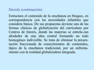 Decroly (continuación). Estructura el contenido de la enseñanza en bloques, en correspondencia con las necesidades infantiles que considera básica. De sus propuestas deviene una de las formas clásicas de globalización del curriculum por Centros de Interés, donde las materias se entrela-zan alrededor de una idea central formando un todo homogéneo indivisible. Se trata de eliminar la presen-tación fraccionada de conocimientos de contenidos, típica de la enseñanza tradicional, por un enfrenta-miento con la realidad globalizadora integrada. 