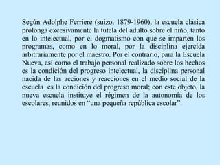 Según Adolphe Ferriere (suizo, 1879-1960), la escuela clásica prolonga excesivamente la tutela del adulto sobre el niño, tanto en lo intelectual, por el dogmatismo con que se imparten los programas, como en lo moral, por la disciplina ejercida arbitrariamente por el maestro. Por el contrario, para la Escuela Nueva, así como el trabajo personal realizado sobre los hechos es la condición del progreso intelectual, la disciplina personal nacida de las acciones y reacciones en el medio social de la escuela  es la condición del progreso moral; con este objeto, la nueva escuela instituye el régimen de la autonomía de los escolares, reunidos en “una pequeña república escolar”.   