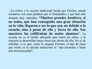 ...La crítica a la escuela tradicional hecha por Ferriere, puede resumirse con unas palabras por él formuladas, y que han sido después muy repetidas:  “Muchos grandes hombres, si no todos, que han conseguido una gran situación en la vida, llegaron a ser lo que son, no debido a la escuela, sino a pesar de ella y fuera de ella. Sus maestros los calificaban de malos alumnos ”. La escuela no es el molde adecuado para todos los niños, y la mayoría se desarrollan mejor fuera que dentro de ella. No es de extrañar, si es que, como lo asegura Ferriere, el tipo de clase que existe en la escuela tradicional es “una anomalía y hasta una monstruosidad”. 