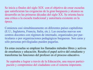 Se inicia a finales del siglo XIX  con el objetivo de crear escuelas que satisficieran las exigencias de la gran burguesía y alcanza su desarrollo en las primeras décadas del siglo XX. Se orienta hacia una crítica a la escuela tradicional y autoritaria existente en la época. Comienza casi simultáneamente en diferentes países capitalistas (E.U:, Inglaterra, Francia, Italia, etc.). Las escuelas nuevas son centros docentes con régimen de internado, organizados por par-ticulares o por organizaciones pedagógicas burguesas. Son caras y sólo personas privilegiadas pueden pagarlas. En estas escuelas se emplean los llamados métodos libres y activos de enseñanza y educación. Resalta el papel activo del estudiante y transforma las funciones del profesor en el proceso educativo. Se aspiraba a lograr a través de la Educación, una mayor partici-pación y compromiso del ciudadano con el sistema imperante. 