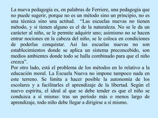 La nueva pedagogía es, en palabras de Ferriere, una pedagogía que no puede sugerir, porque no es un método sino un principio, no es una técnica sino una actitud.  “Las escuelas nuevas no tienen método, y si tienen alguno es el de la naturaleza. No se le da un carácter al niño, se le permite adquirir uno; asimismo no se hacen entrar nociones en la cabeza del niño, se le coloca en condiciones de poderlas conquistar. Así las escuelas nuevas no son establecimientos donde se aplica un sistema preconcebido, son medios ambientes donde todo se halla combinado para que el niño crezca”.  Por otro lado, está el problema de los métodos en lo relativo a la educación moral. La Escuela Nueva no impone tampoco nada en este terreno. Se limita a hacer posible la autonomía de los escolares y a facilitarles el aprendizaje de la libertad. Según el nuevo espíritu, el ideal al que se debe tender es que el niño se conduzca a sí mismo: tras un período más o menos largo de aprendizaje, todo niño debe llegar a dirigirse a sí mismo. 