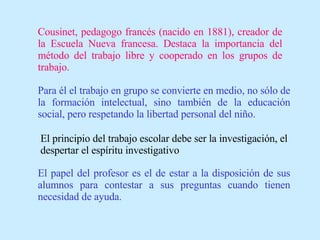 Cousinet, pedagogo francés (nacido en 1881), creador de la Escuela Nueva francesa. Destaca la importancia del método del trabajo libre y cooperado en los grupos de trabajo. Para él el trabajo en grupo se convierte en medio, no sólo de la formación intelectual, sino también de la educación social, pero respetando la libertad personal del niño. El principio del trabajo escolar debe ser la investigación, el despertar el espíritu investigativo El papel del profesor es el de estar a la disposición de sus alumnos para contestar a sus preguntas cuando tienen necesidad de ayuda. 