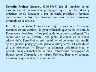 Célestin Freinet  (francés, 1896-1966) fue el impulsor de un movimiento de renovación pedagógica que, por las ideas y prácticas de su fundador y por su estela prolífica y fecunda, encarna uno de los más vigorosos intentos de transformación profunda de la escuela.  En todo y por todo, Freinet es un hijo de su época. El mismo reconoce en sus escritos,  la gran influencia que recibe su obra de Rousseau y Pestalozzi –“los padres de toda nueva pedagogía”- y sobre todo de A. Ferriere –“el genial iniciador de la nueva educación”-. Pero Freinet está metido en el contexto más amplio de los grandes pedagogos del período entreguerras. El período en el que Montessori y Decroly se afianzan definitivamente; el período en que Ginebra bullía en el reformismo pedagógico de figuras como Claparede y el mismo Ferriere. Este es el contexto histórico en que se desenvuelve Freinet. 