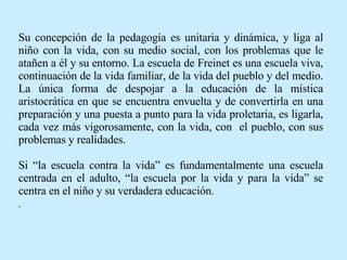 Su concepción de la pedagogía es unitaria y dinámica, y liga al niño con la vida, con su medio social, con los problemas que le atañen a él y su entorno. La escuela de Freinet es una escuela viva, continuación de la vida familiar, de la vida del pueblo y del medio. La única forma de despojar a la educación de la mística aristocrática en que se encuentra envuelta y de convertirla en una preparación y una puesta a punto para la vida proletaria, es ligarla, cada vez más vigorosamente, con la vida, con  el pueblo, con sus problemas y realidades.  Si “la escuela contra la vida” es fundamentalmente una escuela centrada en el adulto, “la escuela por la vida y para la vida” se centra en el niño y su verdadera educación. . 
