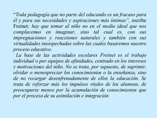 “ Toda pedagogía que no parte del educando es un fracaso para él y para sus necesidades y aspiraciones más íntimas”,  escribe Freinet ; hay que tomar al niño no en el medio ideal que nos complacemos en imaginar, sino tal cual es, con sus impregnaciones y reacciones naturales y también con sus virtualidades insospechadas sobre las cuales basaremos nuestro proceso educativo. La base de las actividades escolares Freinet es el trabajo individual o por equipos de afinidades, centrado en los intereses y motivaciones del niño. No se trata, por supuesto, de suprimir, olvidar o menospreciar los conocimientos o la enseñanza, sino de no recargar desenfrenadamente de ellos la educación. Se trata de reforzar más los impulsos vitales de los alumnos, de preocuparse menos por la acumulación de conocimientos que por el proceso de su asimilación e integración   