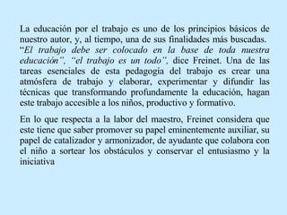 La educación por el trabajo es uno de los principios básicos de nuestro autor, y, al tiempo, una de sus finalidades más buscadas.  “ El trabajo debe ser colocado en la base de toda nuestra educación”, “el trabajo es un todo”,  dice Freinet. Una de las tareas esenciales de esta pedagogía del trabajo es crear una atmósfera de trabajo y elaborar, experimentar y difundir las técnicas que transformando profundamente la educación, hagan este trabajo accesible a los niños, productivo y formativo. En lo que respecta a la labor del maestro, Freinet considera que este tiene que saber promover su papel eminentemente auxiliar, su papel de catalizador y armonizador, de ayudante que colabora con el niño a sortear los obstáculos y conservar el entusiasmo y la iniciativa  