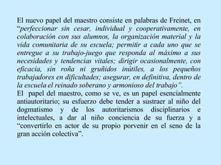 El nuevo papel del maestro consiste en palabras de Freinet, en “ perfeccionar sin cesar, individual y cooperativamente, en colaboración con sus alumnos, la organización material y la vida comunitaria de su escuela; permitir a cada uno que se entregue a su trabajo-juego que responda al máximo a sus necesidades y tendencias vitales; dirigir ocasionalmente, con eficacia, sin roña ni gruñidos inútiles, a los pequeños trabajadores en dificultades; asegurar, en definitiva, dentro de la escuela el reinado soberano y armonioso del trabajo”. El  papel del maestro, como se ve, es un papel esencialmente antiautoritario; su esfuerzo debe tender a sustraer al niño del dogmatismo y de los autoritarismos disciplinarios e intelectuales, a dar al niño conciencia de su fuerza y a “convertirlo en actor de su propio porvenir en el seno de la gran acción colectiva”. 
