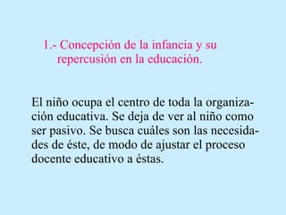 1.- Concepción de la infancia y su repercusión en la educación. El niño ocupa el centro de toda la organiza-ción educativa. Se deja de ver al niño como ser pasivo. Se busca cuáles son las necesida-des de éste, de modo de ajustar el proceso docente educativo a éstas. 