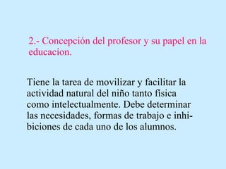2.- Concepción del profesor y su papel en la educacíon. Tiene la tarea de movilizar y facilitar la actividad natural del niño tanto física como intelectualmente. Debe determinar las necesidades, formas de trabajo e inhi-biciones de cada uno de los alumnos. 