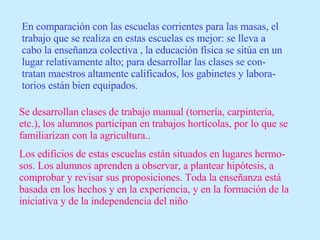 En comparación con las escuelas corrientes para las masas, el trabajo que se realiza en estas escuelas es mejor: se lleva a cabo la enseñanza colectiva , la educación física se sitúa en un lugar relativamente alto; para desarrollar las clases se con-tratan maestros altamente calificados, los gabinetes y labora-torios están bien equipados. Se desarrollan clases de trabajo manual (tornería, carpintería, etc.), los alumnos participan en trabajos hortícolas, por lo que se familiarizan con la agricultura.. Los edificios de estas escuelas están situados en lugares hermo-sos. Los alumnos aprenden a observar, a plantear hipótesis, a comprobar y revisar sus proposiciones. Toda la enseñanza está basada en los hechos y en la experiencia, y en la formación de la iniciativa y de la independencia del niño 