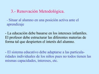3.- Renovación Metodológica. -  Situar al alumno en una posición activa ante el aprendizaje - La educación debe basarse en los intereses infantiles. El profesor debe estructurar las diferentes materias de forma tal que despierten el interés del alumno . - El sistema educativo debe adaptarse a las particula-ridades individuales de los niños pues no todos tienen las mismas capacidades, intereses, etc. 