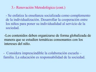 3.- Renovación Metodológica (cont.) - Se enfatiza la enseñanza socializada como complemento de la individualización. Desarrollar la cooperación entre los niños para poner su individualidad al servicio de la sociedad. -Los contenidos deben organizarse de forma globalizada de manera que se estudien temáticas consonantes con los intereses del niño. -  Considera imprescindible la colaboración escuela – familia. La educación es responsabilidad de la sociedad. 