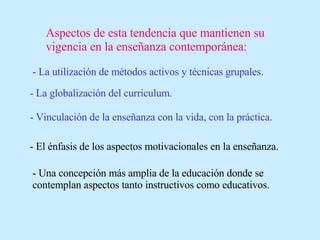 Aspectos de esta tendencia que mantienen su vigencia en la enseñanza contemporánea: - La utilización de métodos activos y técnicas grupales. - La globalización del curriculum. - Vinculación de la enseñanza con la vida, con la práctica. - El énfasis de los aspectos motivacionales en la enseñanza. - Una concepción más amplia de la educación donde se contemplan aspectos tanto instructivos como educativos. 