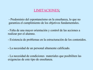 LIMITACIONES : - Predominio del espontaneísmo en la enseñanza, lo que no garantiza el cumplimiento de los objetivos fundamentales. - Falta de una mayor orientación y control de las acciones a realizar por el alumno. - Existencia de problemas en la estructuración de los contenidos. - La necesidad de un personal altamente calificado. - La necesidad de condiciones  materiales que posibiliten las exigencias de este tipo de enseñanza. 
