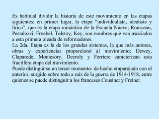 Es habitual dividir la historia de este movimiento en las etapas siguientes: en primer lugar, la etapa “individualista, idealista y lírica”, que es la etapa romántica de la Escuela Nueva; Rousseau, Pestalozzi, Froebel, Tolstoy, Key, son nombres que van asociados a esta primera oleada de reformadores.  La 2da. Etapa es la de los grandes sistemas, la que más autores, obras y experiencias proporcionó al movimiento; Dewey, Claparede, Montesory, Decroly y Ferriere caracterizan esta fructífera etapa del movimiento. Puede distinguirse un tercer momento- de hecho emparejado con el anterior, surgido sobre todo a raíz de la guerra de 1914-1918, entre quienes se puede distinguir a los franceses Cousinet y Freinet   