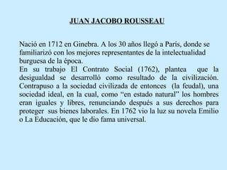 JUAN JACOBO ROUSSEAU   Nació en 1712 en Ginebra. A los 30 años llegó a París, donde se familiarizó con los mejores representantes de la intelectualidad burguesa de la época. En su trabajo El Contrato Social (1762), plantea  que la desigualdad se desarrolló como resultado de la civilización. Contrapuso a la sociedad civilizada de entonces  (la feudal), una sociedad ideal, en la cual, como “en estado natural” los hombres eran iguales y libres, renunciando después a sus derechos para proteger  sus bienes laborales. En 1762 vio la luz su novela Emilio o La Educación, que le dio fama universal.   