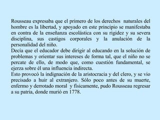 Rousseau expresaba que el primero de los derechos  naturales del hombre es la libertad, y apoyado en este principio se manifestaba en contra de la enseñanza escolástica con su rigidez y su severa disciplina, sus castigos corporales y la anulación de la personalidad del niño. Decía que el educador debe dirigir al educando en la solución de problemas y orientar sus intereses de forma tal, que el niño no se percate de ello, de modo que, como cuestión fundamental, se ejerza sobre él una influencia indirecta. Esto provocó la indignación de la aristocracia y del clero, y se vio precisado a huir al extranjero. Sólo poco antes de su muerte, enfermo y derrotado moral  y físicamente, pudo Rousseau regresar a su patria, donde murió en 1778. 