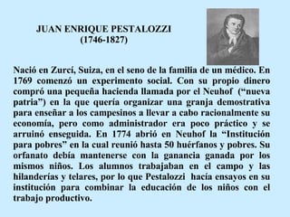 JUAN ENRIQUE PESTALOZZI (1746-1827) Nació en Zurcí, Suiza, en el seno de la familia de un médico. En 1769 comenzó un experimento social. Con su propio dinero compró una pequeña hacienda llamada por el Neuhof  (“nueva patria”) en la que quería organizar una granja demostrativa para enseñar a los campesinos a llevar a cabo racionalmente su economía, pero como administrador era poco práctico y se arruinó enseguida. En 1774 abrió en Neuhof la “Institución para pobres” en la cual reunió hasta 50 huérfanos y pobres. Su orfanato debía mantenerse con la ganancia ganada por los mismos niños. Los alumnos trabajaban en el campo y las hilanderías y telares, por lo que Pestalozzi  hacía ensayos en su institución para combinar la educación de los niños con el trabajo productivo.  
