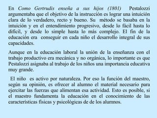 En  Como Gertrudis enseña a sus hijos (1801)  Pestalozzi argumentaba que el objetivo de la instrucción es lograr una intuición clara de lo verdadero, recto y bueno. Su  método se basaba en la intuición y en el entendimiento progresivo, desde lo fácil hasta lo difícil, y desde lo simple hasta lo más complejo. El fin de la educación era  conseguir en cada niño el desarrollo integral de sus capacidades.  Aunque en la educación laboral la unión de la enseñanza con el trabajo productivo era mecánica y no orgánica, lo importante es que Pestalozzi asignaba al trabajo de los niños una importancia educativa muy grande. El niño  es activo por naturaleza. Por eso la función del maestro, según su opinión, es ofrecer al alumno el material necesario para ejercitar las fuerzas que alimentan esa actividad. Esto es posible, si el maestro fundamenta la educación en el conocimiento de las características físicas y psicológicas de de los alumnos. 
