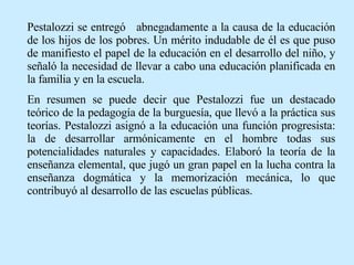 Pestalozzi se entregó  abnegadamente a la causa de la educación de los hijos de los pobres. Un mérito indudable de él es que puso de manifiesto el papel de la educación en el desarrollo del niño, y señaló la necesidad de llevar a cabo una educación planificada en la familia y en la escuela. En resumen se puede decir que Pestalozzi fue un destacado teórico de la pedagogía de la burguesía, que llevó a la práctica sus teorías. Pestalozzi asignó a la educación una función progresista: la de desarrollar armónicamente en el hombre todas sus potencialidades naturales y capacidades. Elaboró la teoría de la enseñanza elemental, que jugó un gran papel en la lucha contra la enseñanza dogmática y la memorización mecánica, lo que contribuyó al desarrollo de las escuelas públicas. 