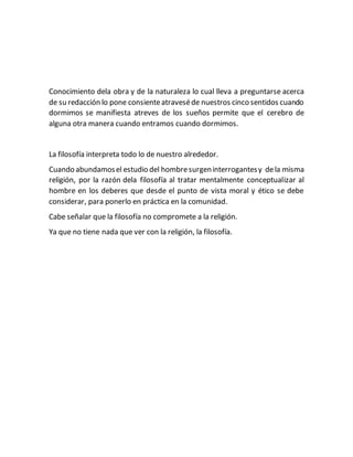 Conocimiento dela obra y de la naturaleza lo cual lleva a preguntarse acerca 
de su redacción lo pone consiente atravesé de nuestros cinco sentidos cuando 
dormimos se manifiesta atreves de los sueños permite que el cerebro de 
alguna otra manera cuando entramos cuando dormimos. 
La filosofía interpreta todo lo de nuestro alrededor. 
Cuando abundamos el estudio del hombre surgen interrogantes y de la misma 
religión, por la razón dela filosofía al tratar mentalmente conceptualizar al 
hombre en los deberes que desde el punto de vista moral y ético se debe 
considerar, para ponerlo en práctica en la comunidad. 
Cabe señalar que la filosofía no compromete a la religión. 
Ya que no tiene nada que ver con la religión, la filosofía. 
 