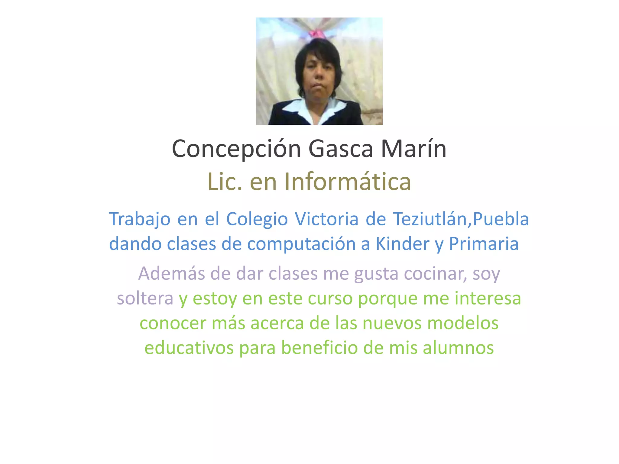 Concepción Gasca Marín
Lic. en Informática
Trabajo en el Colegio Victoria de Teziutlán,Puebla
dando clases de computación a Kinder y Primaria
Además de dar clases me gusta cocinar, soy
soltera y estoy en este curso porque me interesa
conocer más acerca de las nuevos modelos
educativos para beneficio de mis alumnos