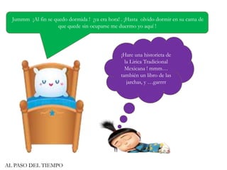 Jummm ¡Al fin se quedo dormida ! ¡ya era hora! . ¡Hasta olvido dormir en su cama de
que quede sin ocuparse me duermo yo aquí !
¡Hare una historieta de
la Lirica Tradicional
Mexicana ! mmm…
también un libro de las
jarchas, y …garrrr
AL PASO DEL TIEMPO
 