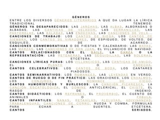G É N E R O S
E N T R E L O S D I V E R S O S G É N E R O S L I T E R A R I O S A Q U E D A L U G A R L A L Í R I C A
T R A D I C I O N A L T E N E M O S :
G É N E R O S Y A D E S A P A R E C I D O S : L A S J A R C H A S , L A S A L B A S , A L B O R A D A S O
A L B A D A S , L A S C Á N T I C A S D E V E L A D O R , L A S S E R R A N I L L A S , L A S
P A S T O R E L A S , L A S B A L A D A S , L A S E N D E C H A S , L A S C A N C I O N E S D E V E L A . . .
C A N C I O N E S D E T R A B A J O : L O S C A N T O S D E S I E G A , L O S C A N T O S D E
S I E M B R A , L O S C A N T O S D E V I Ñ A D O R E S , D E E S P I G U E O , D E V O L T E O , D E
E S Q U I L E O , D E A C A R R E O . . .
C A N C I O N E S C O N M E M O R A T I V A S O D E F I E S T A S Y C A L E N D A R I O : L A S M A Y A S ,
L A S M A R Z A S , L A S C A N C I O N E S D E S A N J U A N , E L V I L L A N C I C O D E N A V I D A D .
C A N T O S R E L A C I O N A D O S C O N E L B A I L E , L A D A N Z A O L A
R E P R E S E N T A C I Ó N : L A S P E T E N E R A S , L A S S E G U I D I L L A S , L A S B O L E R A S ,
E T C É T E R A .
C A N C I O N E S L Í R I C A S P U R A S : L O S V I L L A N C I C O S , L A S C A N T I G A S D E A M I G O ,
E L P L A N T O O E N D E C H A .
C A N T O S C E L E B R AT I V O S : L O S C A N T O S D E B O D A , L O S C A N T A R E S
P I A D O S O S .
C A N T O S S E M I N A R R A T I V O S : L O S R O M A N C E S , L A S L E Y E N D A S E N V E R S O .
C A N T O S D E R U E G O O D E F I N P R Á C T I C O : L A S O R A C I O N E S , L O S E N S A L M O S ,
L O S C O N J U R O S , E L R O M A N C E D E C I E G O .
C A N T O S H U M O R Í S T I C O S Y B U R L E S C O S : L A C A N C I Ó N P I C A R E S C A , L A
C A N C I Ó N E S C A T O L Ó G I C A , E L D Ó M I N E A N T I C L E R I C A L , E L C H I S T E , E L
R A S G O D E I N G E N I O .
C A N T O S D I D Á C T I C O S : L O S R E F R A N E S , E L P R O V E R B I O , E L C U E N T O D E
A N I M A L E S O F Á B U L A .
C A N T O S I N F A N T I L E S : N A N A S , R E T A H Í L A S , A L E L U Y A S , A D I V I N A N Z A S ,
T R A B A L E N G U A S , C A N C I O N E S D E C O R R O , R U E D A Y C O M B A , F Ó R M U L A S
P A R A E C H A R A S U E R T E S , E T C É T E R A .
C A N T O S S E R I A D O S .
 